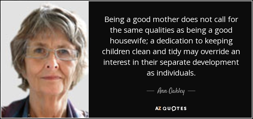 Being a good mother does not call for the same qualities as being a good housewife; a dedication to keeping children clean and tidy may override an interest in their separate development as individuals. - Ann Oakley