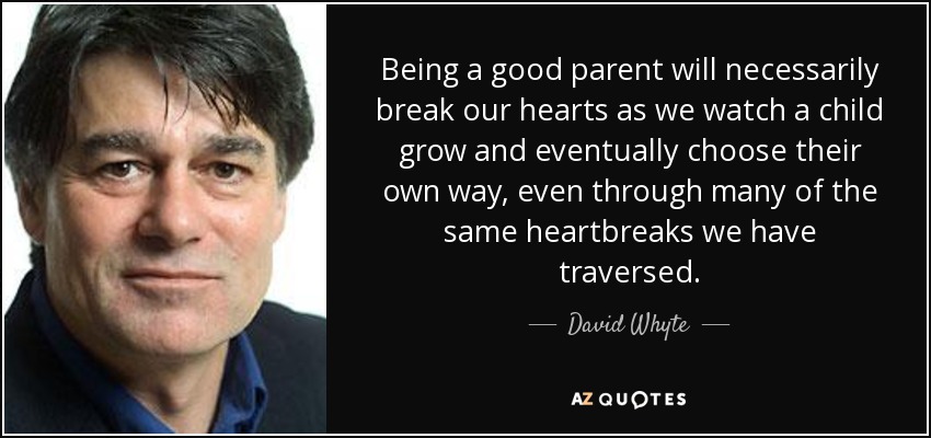 Being a good parent will necessarily break our hearts as we watch a child grow and eventually choose their own way, even through many of the same heartbreaks we have traversed. - David Whyte