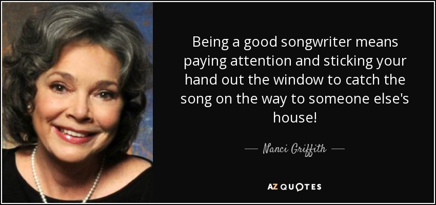 Being a good songwriter means paying attention and sticking your hand out the window to catch the song on the way to someone else's house! - Nanci Griffith