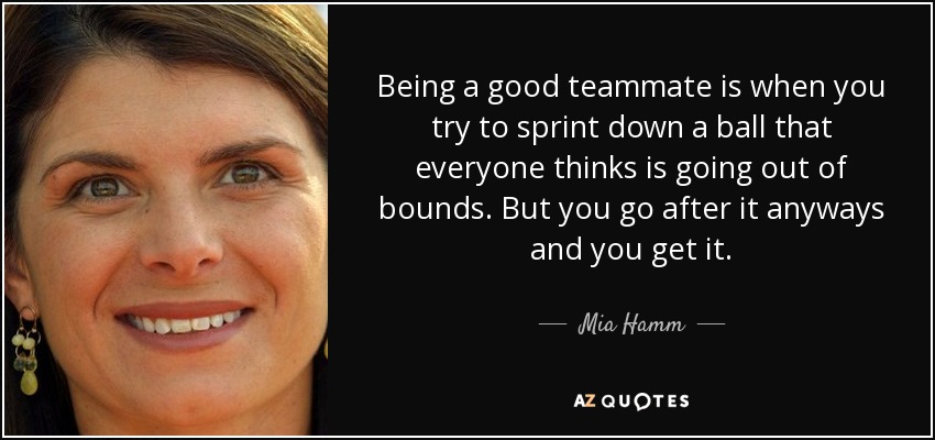 Being a good teammate is when you try to sprint down a ball that everyone thinks is going out of bounds. But you go after it anyways and you get it. - Mia Hamm