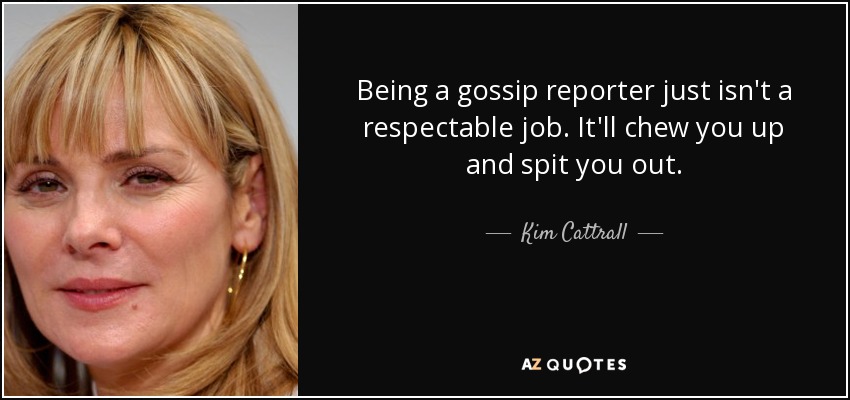 Being a gossip reporter just isn't a respectable job. It'll chew you up and spit you out. - Kim Cattrall