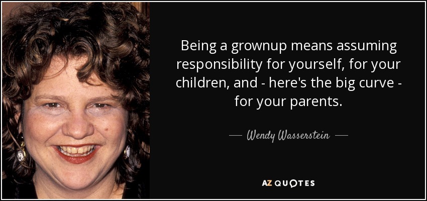 Being a grownup means assuming responsibility for yourself, for your children, and - here's the big curve - for your parents. - Wendy Wasserstein