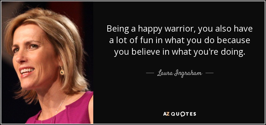 Being a happy warrior, you also have a lot of fun in what you do because you believe in what you're doing. - Laura Ingraham