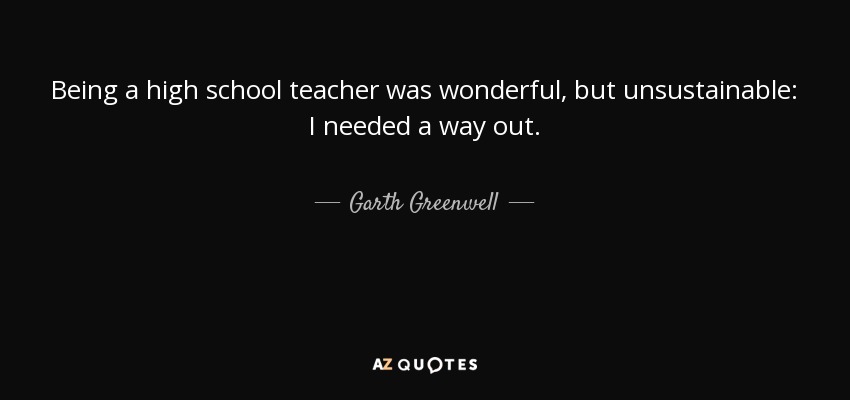 Being a high school teacher was wonderful, but unsustainable: I needed a way out. - Garth Greenwell