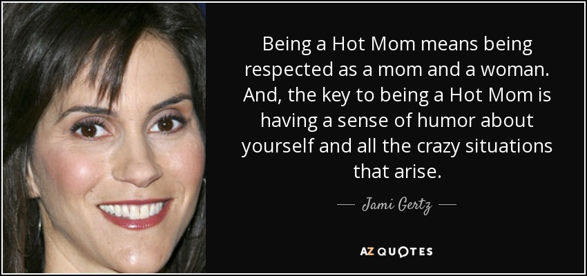 Being a Hot Mom means being respected as a mom and a woman. And, the key to being a Hot Mom is having a sense of humor about yourself and all the crazy situations that arise. - Jami Gertz