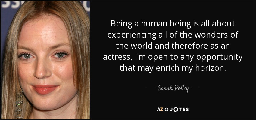 Being a human being is all about experiencing all of the wonders of the world and therefore as an actress, I'm open to any opportunity that may enrich my horizon. - Sarah Polley