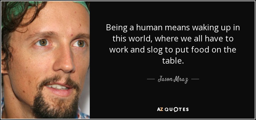 Being a human means waking up in this world, where we all have to work and slog to put food on the table. - Jason Mraz