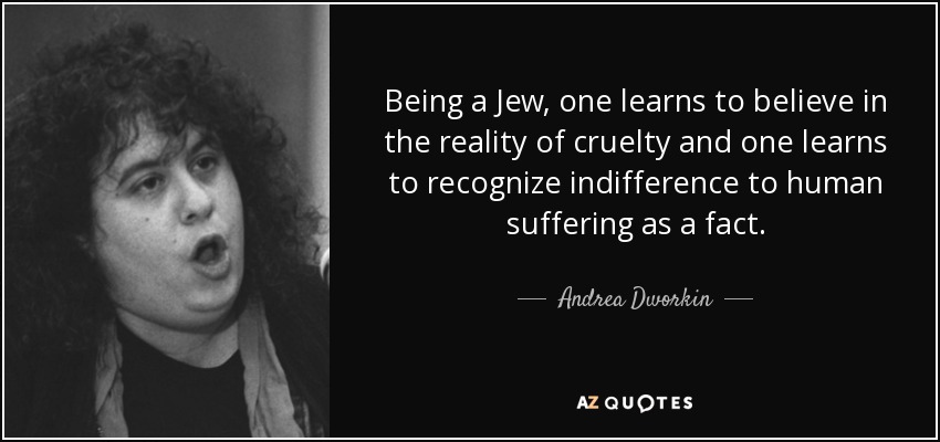 Being a Jew, one learns to believe in the reality of cruelty and one learns to recognize indifference to human suffering as a fact. - Andrea Dworkin