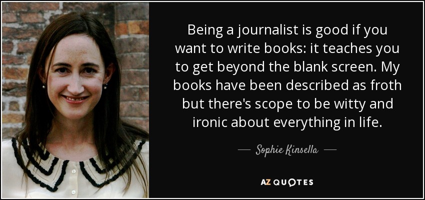 Being a journalist is good if you want to write books: it teaches you to get beyond the blank screen. My books have been described as froth but there's scope to be witty and ironic about everything in life. - Sophie Kinsella