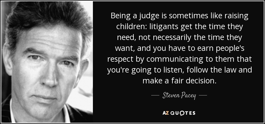 Being a judge is sometimes like raising children: litigants get the time they need, not necessarily the time they want, and you have to earn people's respect by communicating to them that you're going to listen, follow the law and make a fair decision. - Steven Pacey