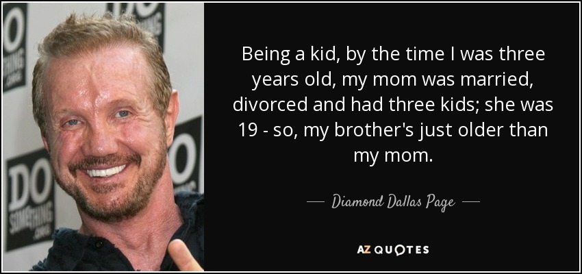 Being a kid, by the time I was three years old, my mom was married, divorced and had three kids; she was 19 - so, my brother's just older than my mom. - Diamond Dallas Page