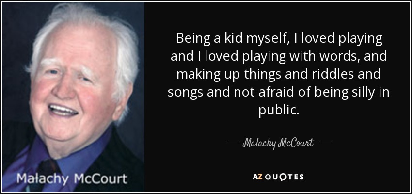 Being a kid myself, I loved playing and I loved playing with words, and making up things and riddles and songs and not afraid of being silly in public. - Malachy McCourt