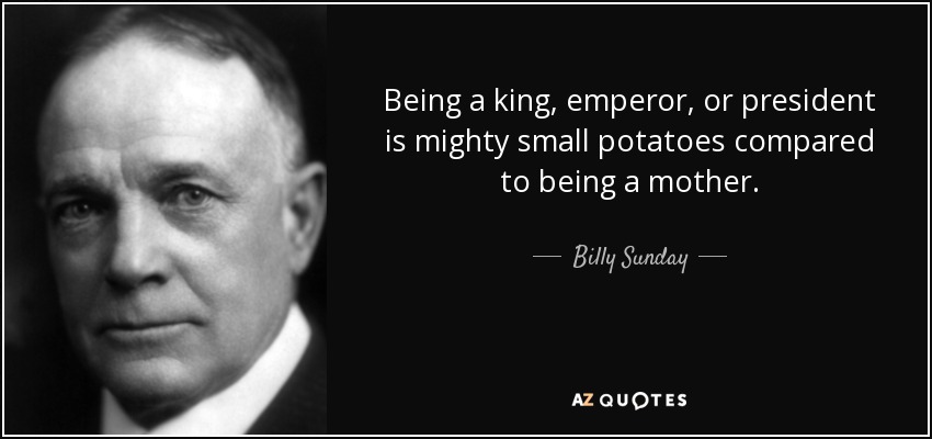 Being a king, emperor, or president is mighty small potatoes compared to being a mother. - Billy Sunday