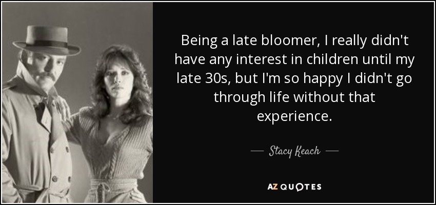 Being a late bloomer, I really didn't have any interest in children until my late 30s, but I'm so happy I didn't go through life without that experience. - Stacy Keach