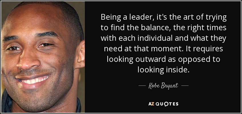 Being a leader, it's the art of trying to find the balance, the right times with each individual and what they need at that moment. It requires looking outward as opposed to looking inside. - Kobe Bryant