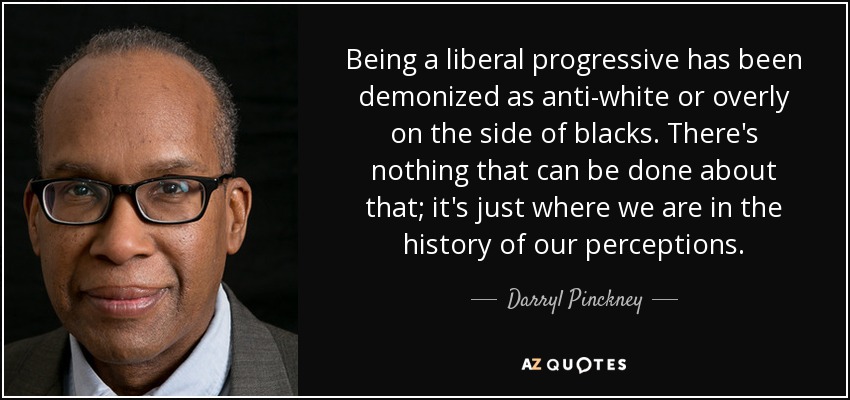 Being a liberal progressive has been demonized as anti-white or overly on the side of blacks. There's nothing that can be done about that; it's just where we are in the history of our perceptions. - Darryl Pinckney