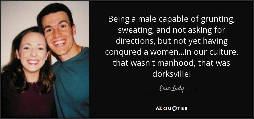 Being a male capable of grunting, sweating, and not asking for directions, but not yet having conqured a women...in our culture, that wasn't manhood, that was dorksville! - Eric Ludy
