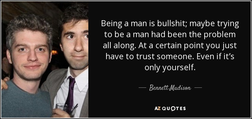 Being a man is bullshit; maybe trying to be a man had been the problem all along. At a certain point you just have to trust someone. Even if it’s only yourself. - Bennett Madison