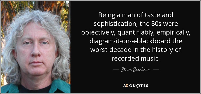 Being a man of taste and sophistication, the 80s were objectively, quantifiably, empirically, diagram-it-on-a-blackboard the worst decade in the history of recorded music. - Steve Erickson