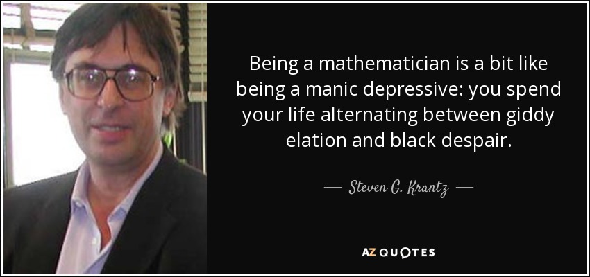 Being a mathematician is a bit like being a manic depressive: you spend your life alternating between giddy elation and black despair. - Steven G. Krantz