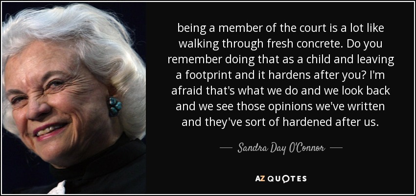 being a member of the court is a lot like walking through fresh concrete. Do you remember doing that as a child and leaving a footprint and it hardens after you? I'm afraid that's what we do and we look back and we see those opinions we've written and they've sort of hardened after us. - Sandra Day O'Connor