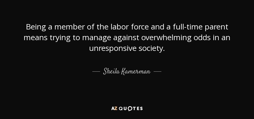 Being a member of the labor force and a full-time parent means trying to manage against overwhelming odds in an unresponsive society. - Sheila Kamerman