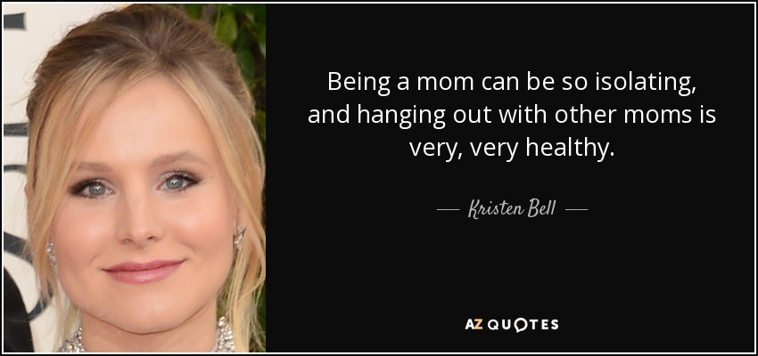 Being a mom can be so isolating, and hanging out with other moms is very, very healthy. - Kristen Bell