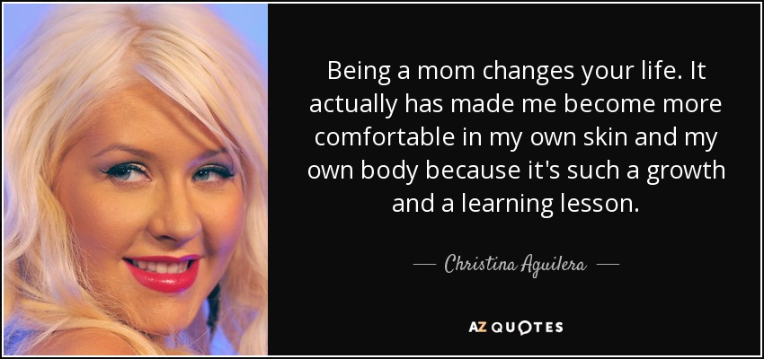 Being a mom changes your life. It actually has made me become more comfortable in my own skin and my own body because it's such a growth and a learning lesson. - Christina Aguilera