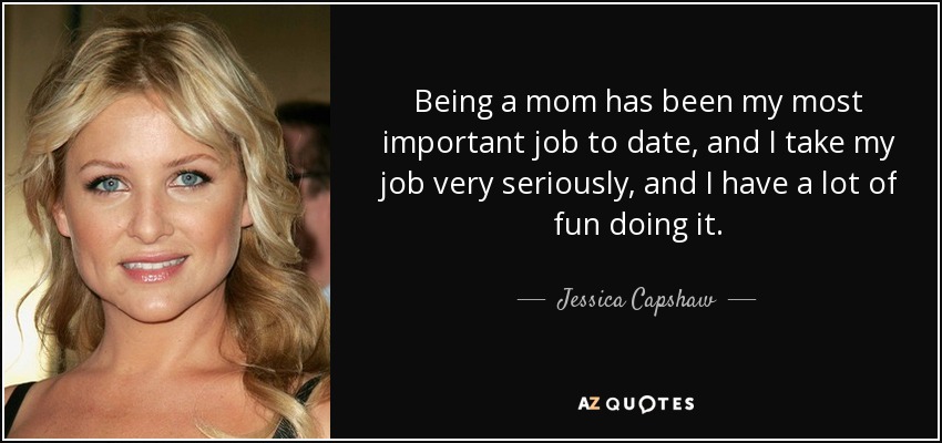 Being a mom has been my most important job to date, and I take my job very seriously, and I have a lot of fun doing it. - Jessica Capshaw