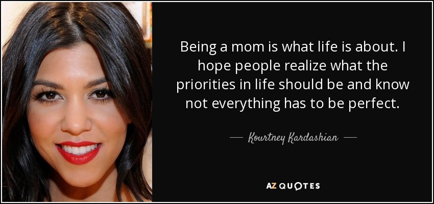 Being a mom is what life is about. I hope people realize what the priorities in life should be and know not everything has to be perfect. - Kourtney Kardashian