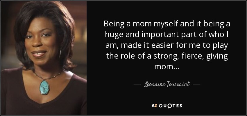 Being a mom myself and it being a huge and important part of who I am, made it easier for me to play the role of a strong, fierce, giving mom... - Lorraine Toussaint