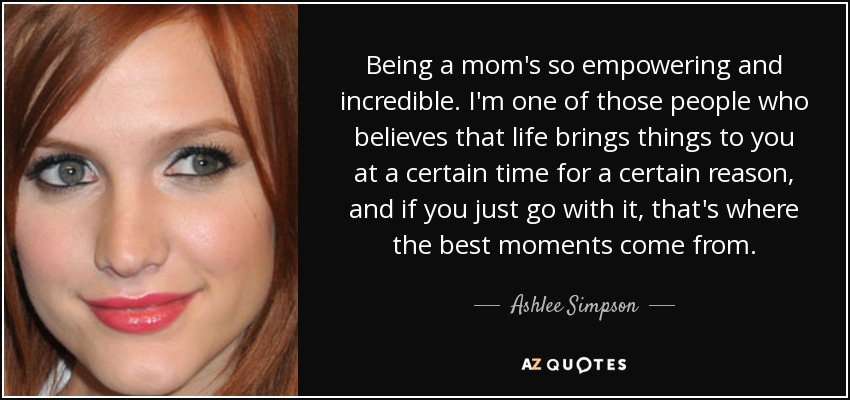Being a mom's so empowering and incredible. I'm one of those people who believes that life brings things to you at a certain time for a certain reason, and if you just go with it, that's where the best moments come from. - Ashlee Simpson