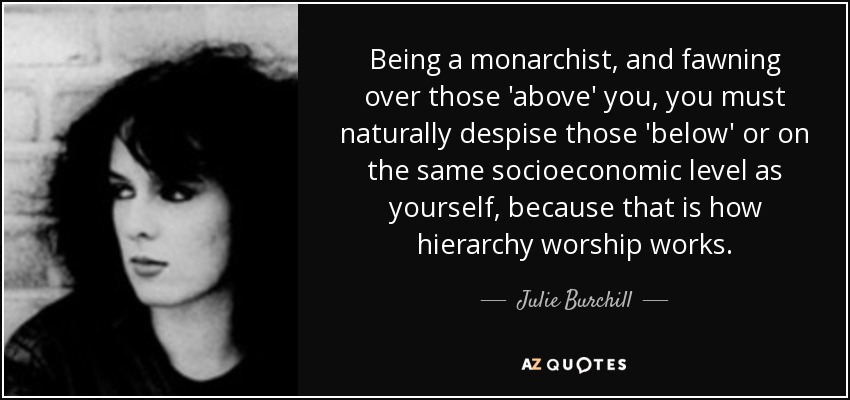 Being a monarchist, and fawning over those 'above' you, you must naturally despise those 'below' or on the same socioeconomic level as yourself, because that is how hierarchy worship works. - Julie Burchill