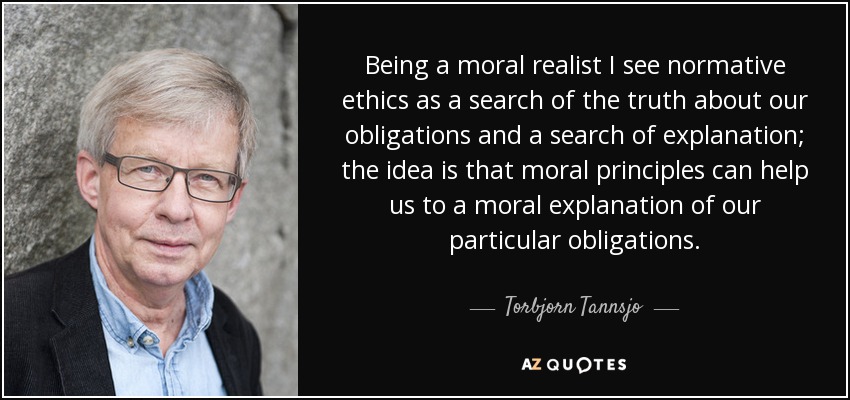 Being a moral realist I see normative ethics as a search of the truth about our obligations and a search of explanation; the idea is that moral principles can help us to a moral explanation of our particular obligations. - Torbjorn Tannsjo