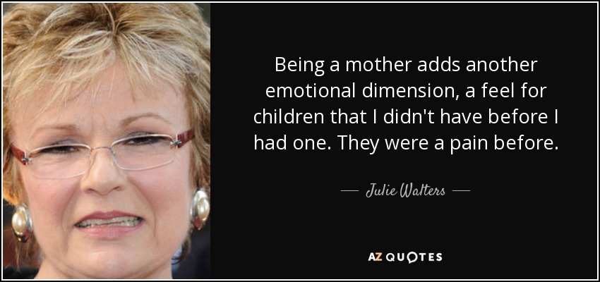 Being a mother adds another emotional dimension, a feel for children that I didn't have before I had one. They were a pain before. - Julie Walters