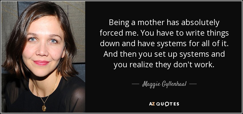 Being a mother has absolutely forced me. You have to write things down and have systems for all of it. And then you set up systems and you realize they don't work. - Maggie Gyllenhaal