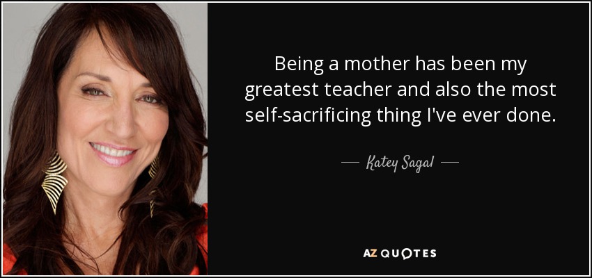 Being a mother has been my greatest teacher and also the most self-sacrificing thing I've ever done. - Katey Sagal