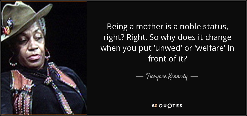 Being a mother is a noble status, right? Right. So why does it change when you put 'unwed' or 'welfare' in front of it? - Florynce Kennedy