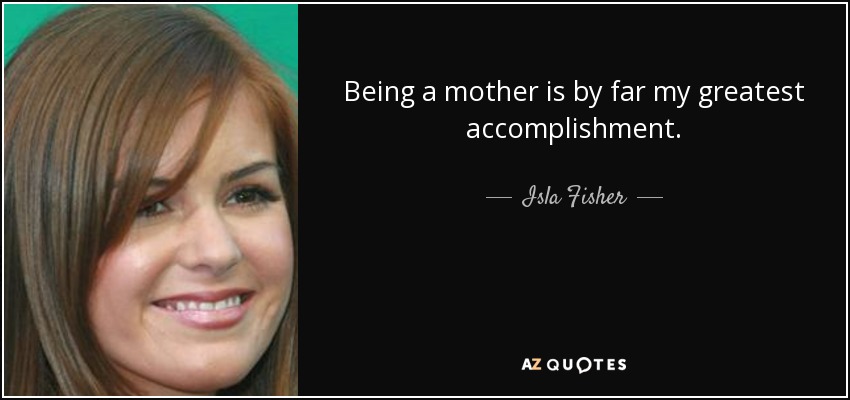 Being a mother is by far my greatest accomplishment. - Isla Fisher