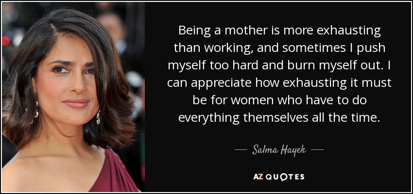 Being a mother is more exhausting than working, and sometimes I push myself too hard and burn myself out. I can appreciate how exhausting it must be for women who have to do everything themselves all the time. - Salma Hayek
