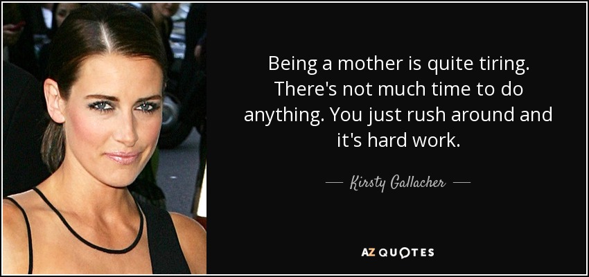 Being a mother is quite tiring. There's not much time to do anything. You just rush around and it's hard work. - Kirsty Gallacher
