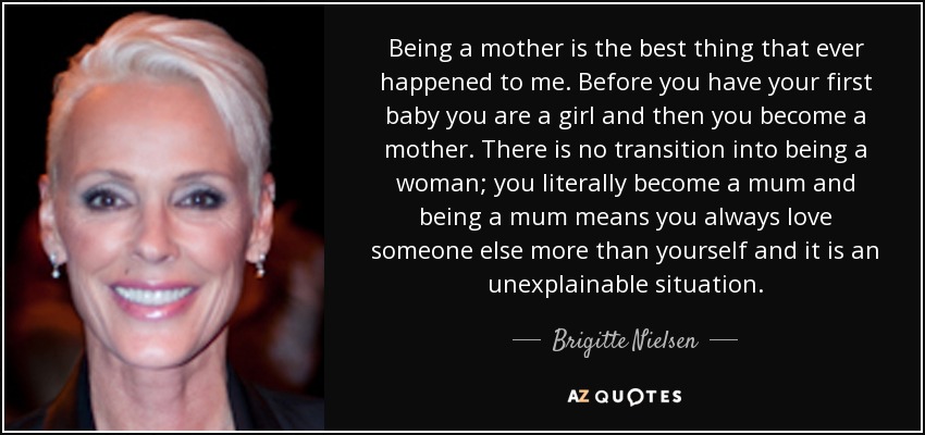Being a mother is the best thing that ever happened to me. Before you have your first baby you are a girl and then you become a mother. There is no transition into being a woman; you literally become a mum and being a mum means you always love someone else more than yourself and it is an unexplainable situation. - Brigitte Nielsen