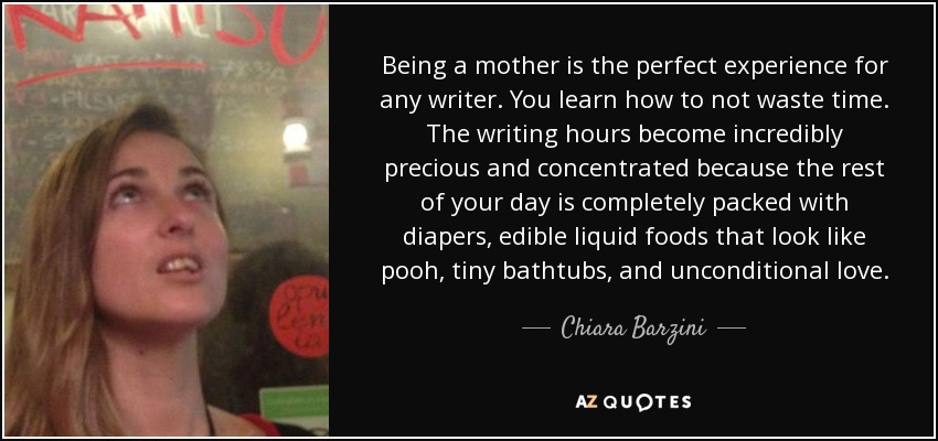 Being a mother is the perfect experience for any writer. You learn how to not waste time. The writing hours become incredibly precious and concentrated because the rest of your day is completely packed with diapers, edible liquid foods that look like pooh, tiny bathtubs, and unconditional love. - Chiara Barzini