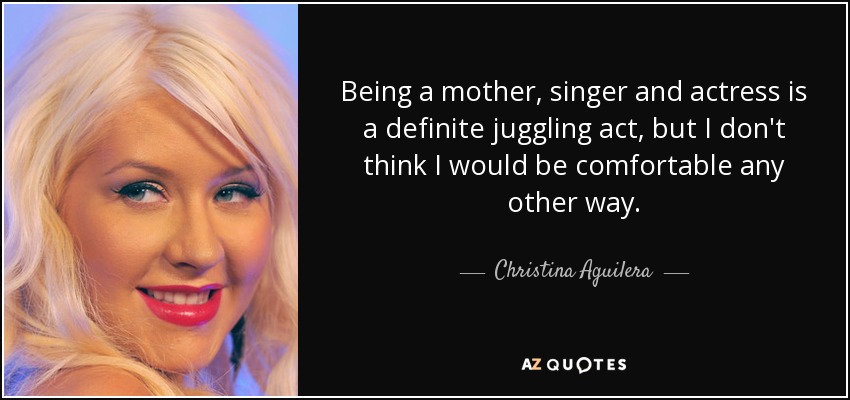Being a mother, singer and actress is a definite juggling act, but I don't think I would be comfortable any other way. - Christina Aguilera