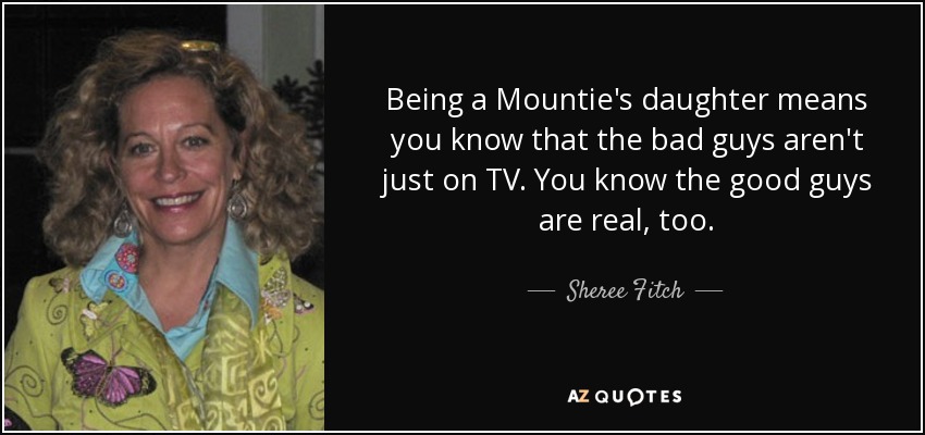 Being a Mountie's daughter means you know that the bad guys aren't just on TV. You know the good guys are real, too. - Sheree Fitch