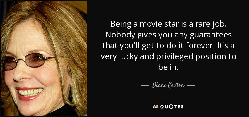 Being a movie star is a rare job. Nobody gives you any guarantees that you'll get to do it forever. It's a very lucky and privileged position to be in. - Diane Keaton