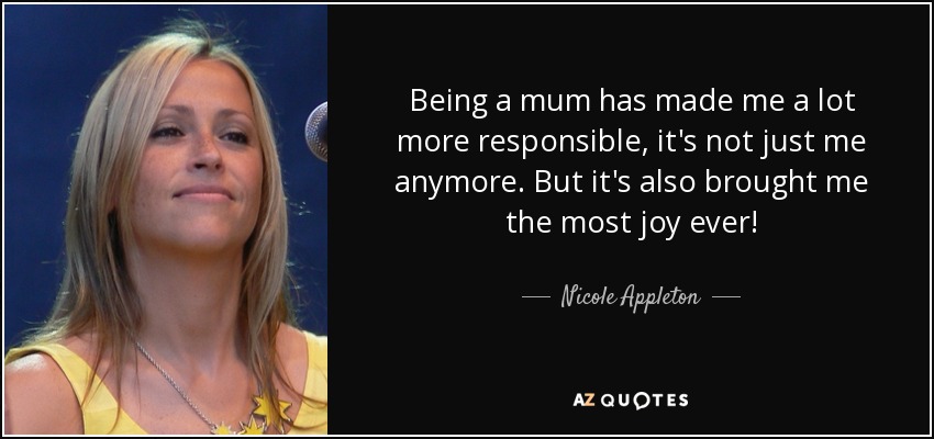 Being a mum has made me a lot more responsible, it's not just me anymore. But it's also brought me the most joy ever! - Nicole Appleton