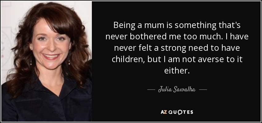 Being a mum is something that's never bothered me too much. I have never felt a strong need to have children, but I am not averse to it either. - Julia Sawalha