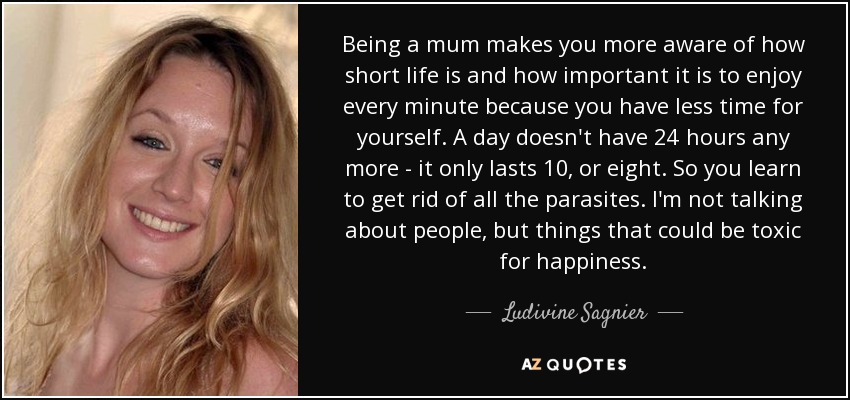 Being a mum makes you more aware of how short life is and how important it is to enjoy every minute because you have less time for yourself. A day doesn't have 24 hours any more - it only lasts 10, or eight. So you learn to get rid of all the parasites. I'm not talking about people, but things that could be toxic for happiness. - Ludivine Sagnier