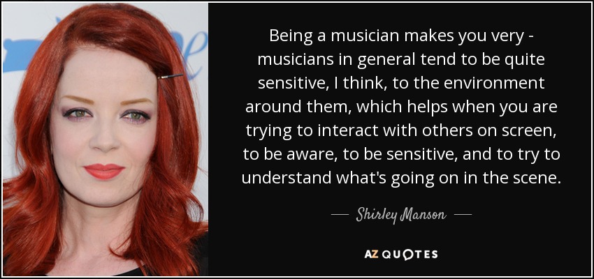 Being a musician makes you very - musicians in general tend to be quite sensitive, I think, to the environment around them, which helps when you are trying to interact with others on screen, to be aware, to be sensitive, and to try to understand what's going on in the scene. - Shirley Manson